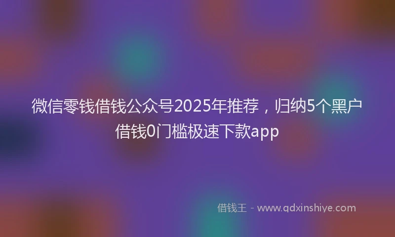 微信零钱借钱公众号2025年推荐，归纳5个黑户借钱0门槛极速下款app