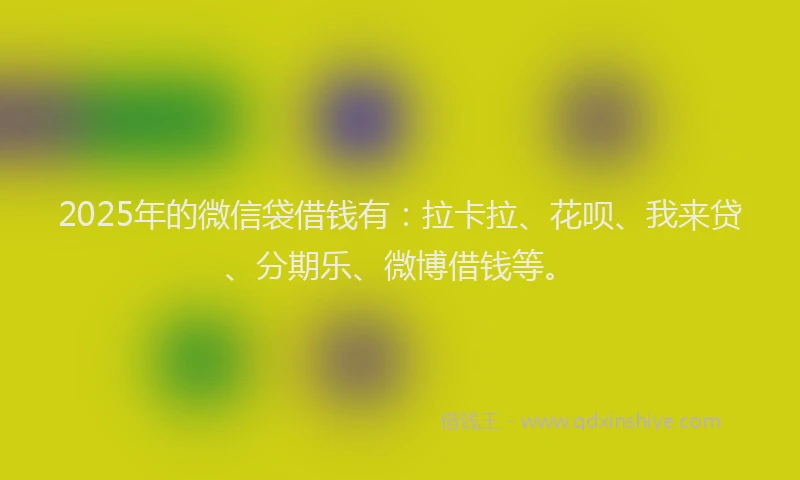 2025年的微信袋借钱有：拉卡拉、花呗、我来贷、分期乐、微博借钱等。