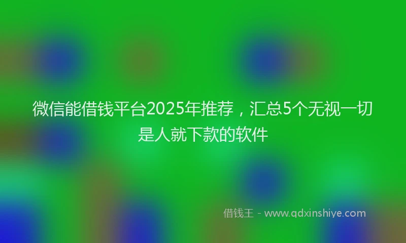 微信能借钱平台2025年推荐，汇总5个无视一切是人就下款的软件