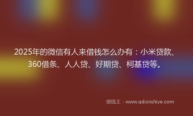 2025年的微信有人来借钱怎么办有：小米贷款、360借条、人人贷、好期贷、柯基贷等。