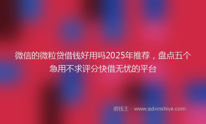 微信的微粒贷借钱好用吗2025年推荐，盘点五个急用不求评分快借无忧的平台