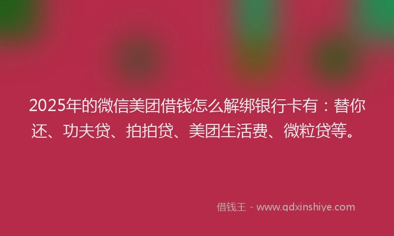 2025年的微信美团借钱怎么解绑银行卡有：替你还、功夫贷、拍拍贷、美团生活费、微粒贷等。