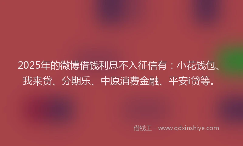 2025年的微博借钱利息不入征信有：小花钱包、我来贷、分期乐、中原消费金融、平安i贷等。