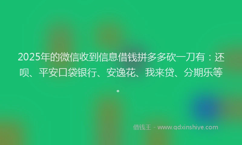 2025年的微信收到信息借钱拼多多砍一刀有：还呗、平安口袋银行、安逸花、我来贷、分期乐等。