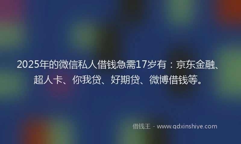 2025年的微信私人借钱急需17岁有：京东金融、超人卡、你我贷、好期贷、微博借钱等。