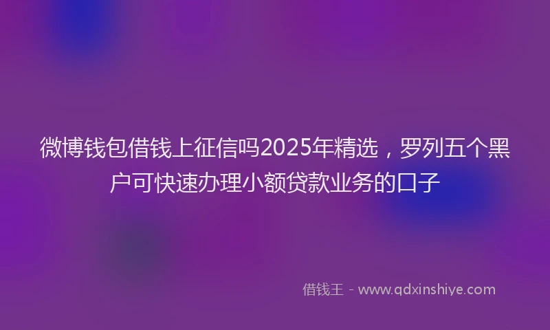 微博钱包借钱上征信吗2025年精选，罗列五个黑户可快速办理小额贷款业务的口子