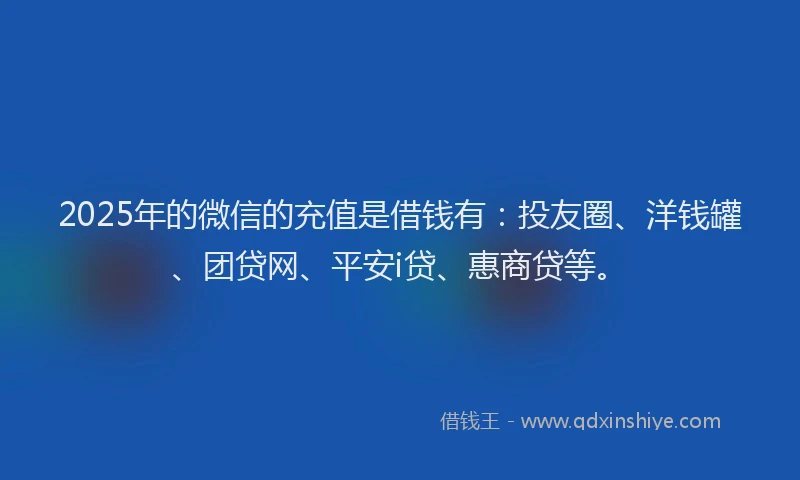 2025年的微信的充值是借钱有：投友圈、洋钱罐、团贷网、平安i贷、惠商贷等。