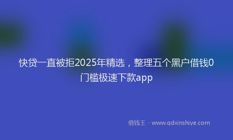 快贷一直被拒2025年精选，整理五个黑户借钱0门槛极速下款app