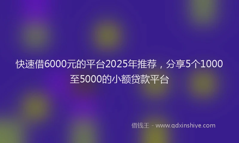 快速借6000元的平台2025年推荐，分享5个1000至5000的小额贷款平台