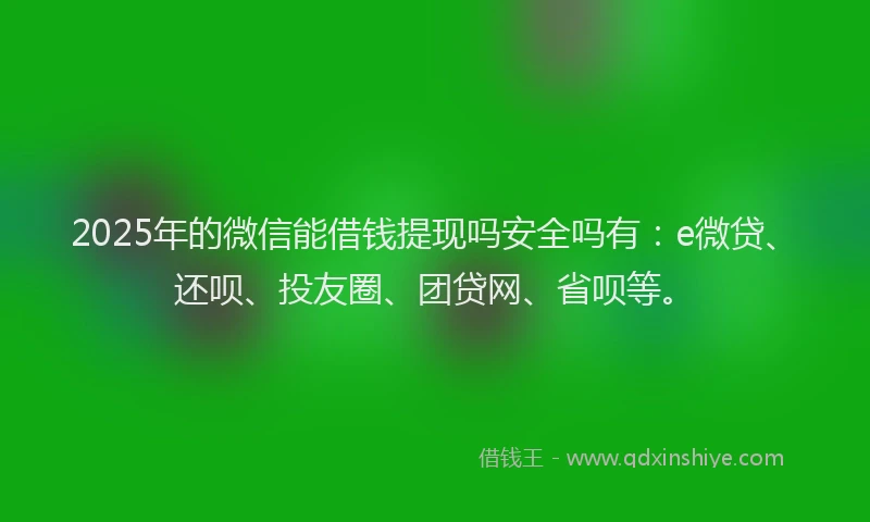 2025年的微信能借钱提现吗安全吗有：e微贷、还呗、投友圈、团贷网、省呗等。