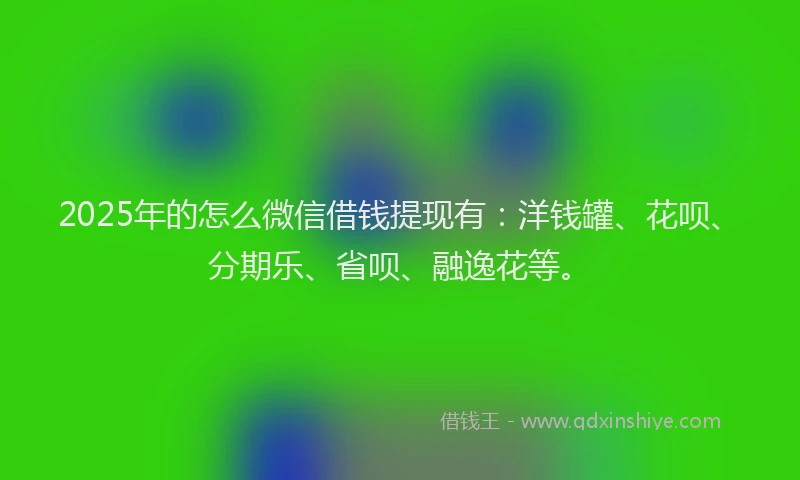 2025年的怎么微信借钱提现有：洋钱罐、花呗、分期乐、省呗、融逸花等。
