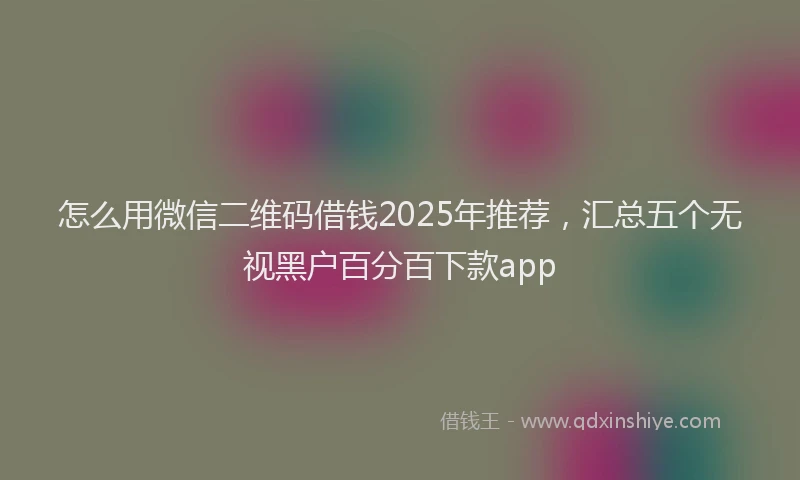 怎么用微信二维码借钱2025年推荐，汇总五个无视黑户百分百下款app
