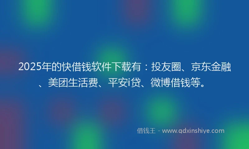 2025年的快借钱软件下载有：投友圈、京东金融、美团生活费、平安i贷、微博借钱等。