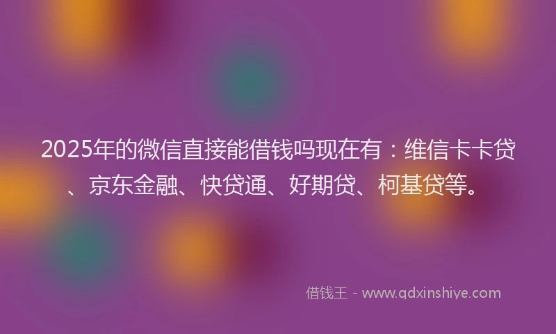 2025年的微信直接能借钱吗现在有：维信卡卡贷、京东金融、快贷通、好期贷、柯基贷等。