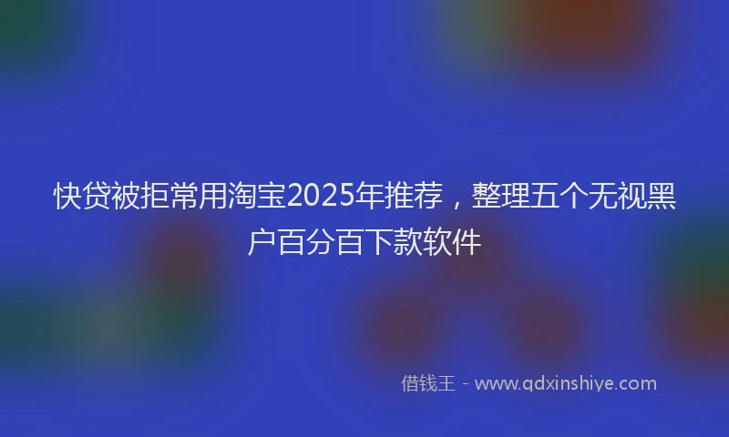 快贷被拒常用淘宝2025年推荐，整理五个无视黑户百分百下款软件