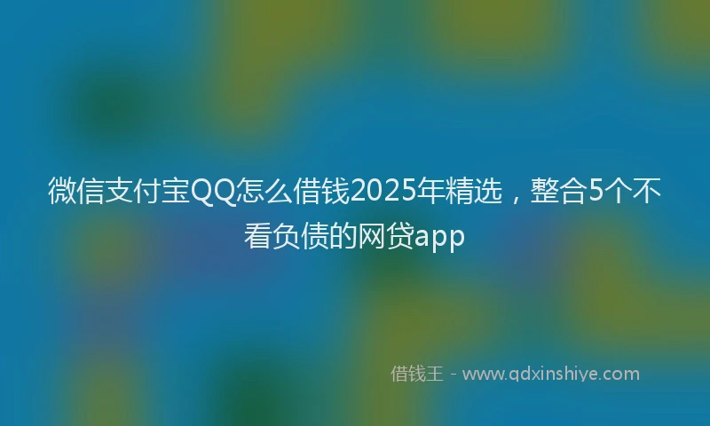 微信支付宝QQ怎么借钱2025年精选，整合5个不看负债的网贷app