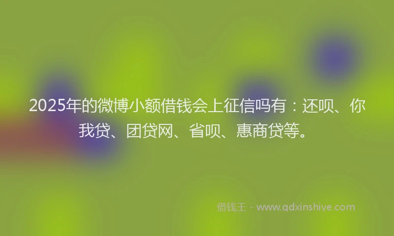 2025年的微博小额借钱会上征信吗有：还呗、你我贷、团贷网、省呗、惠商贷等。