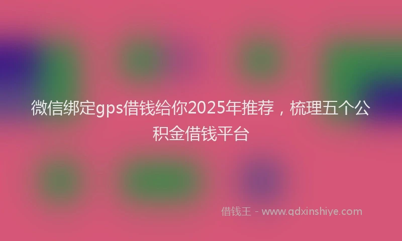 微信绑定gps借钱给你2025年推荐，梳理五个公积金借钱平台