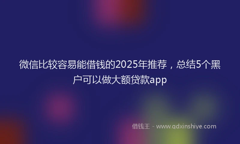 微信比较容易能借钱的2025年推荐，总结5个黑户可以做大额贷款app