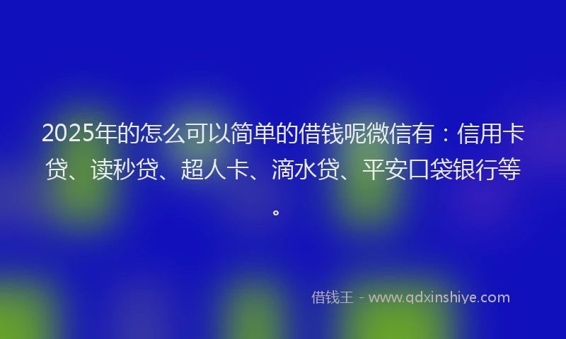 2025年的怎么可以简单的借钱呢微信有：信用卡贷、读秒贷、超人卡、滴水贷、平安口袋银行等。