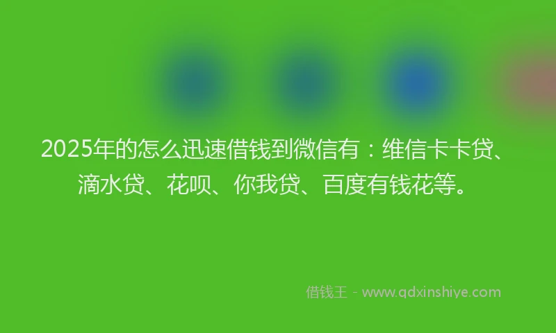 2025年的怎么迅速借钱到微信有：维信卡卡贷、滴水贷、花呗、你我贷、百度有钱花等。