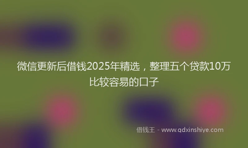 微信更新后借钱2025年精选，整理五个贷款10万比较容易的口子