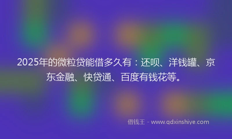 2025年的微粒贷能借多久有：还呗、洋钱罐、京东金融、快贷通、百度有钱花等。