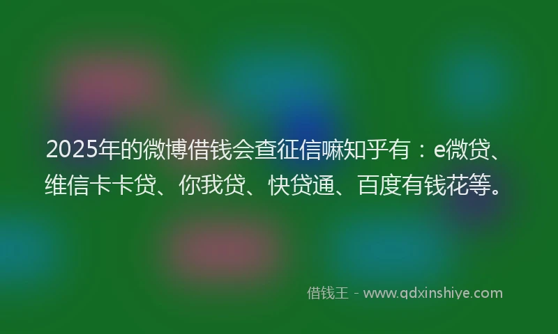 2025年的微博借钱会查征信嘛知乎有：e微贷、维信卡卡贷、你我贷、快贷通、百度有钱花等。