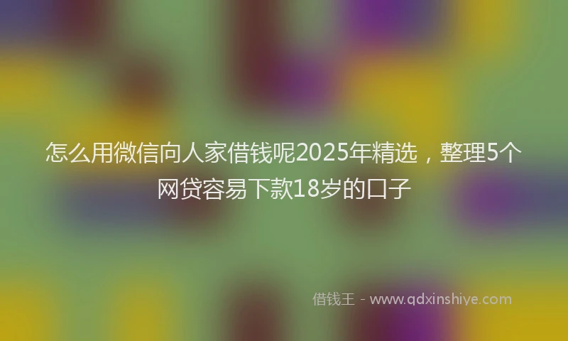 怎么用微信向人家借钱呢2025年精选，整理5个网贷容易下款18岁的口子