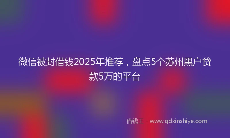 微信被封借钱2025年推荐，盘点5个苏州黑户贷款5万的平台