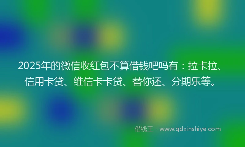 2025年的微信收红包不算借钱吧吗有：拉卡拉、信用卡贷、维信卡卡贷、替你还、分期乐等。