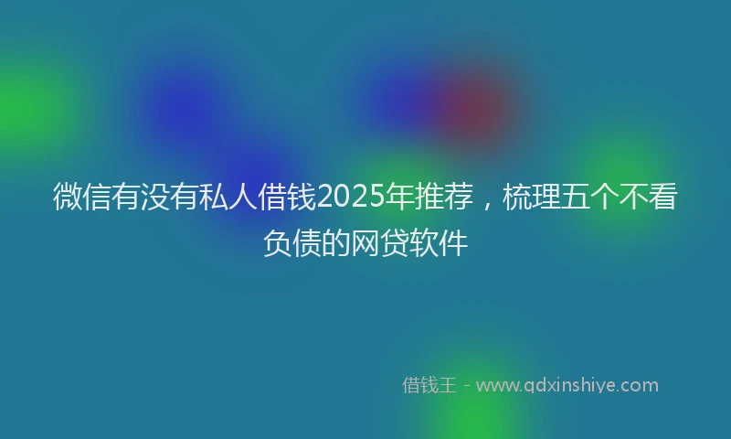 微信有没有私人借钱2025年推荐，梳理五个不看负债的网贷软件