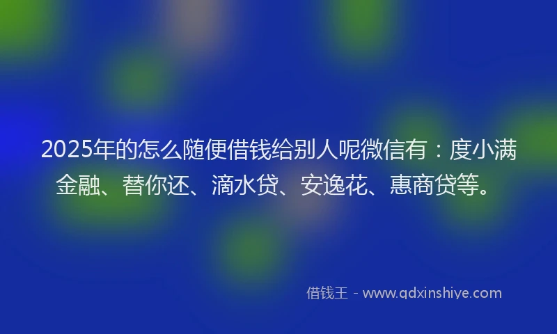 2025年的怎么随便借钱给别人呢微信有：度小满金融、替你还、滴水贷、安逸花、惠商贷等。