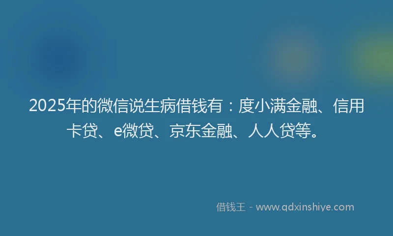 2025年的微信说生病借钱有：度小满金融、信用卡贷、e微贷、京东金融、人人贷等。