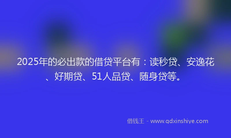 2025年的必出款的借贷平台有：读秒贷、安逸花、好期贷、51人品贷、随身贷等。