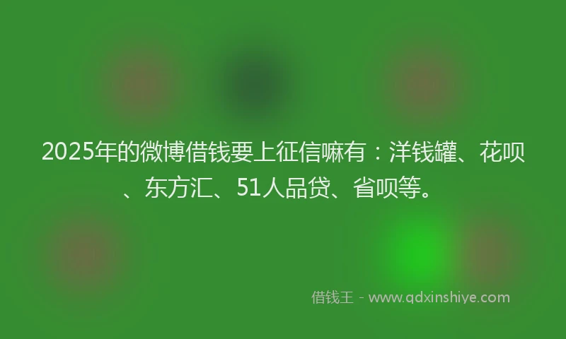 2025年的微博借钱要上征信嘛有：洋钱罐、花呗、东方汇、51人品贷、省呗等。