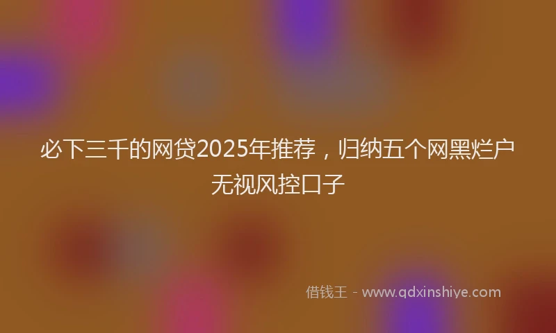 必下三千的网贷2025年推荐，归纳五个网黑烂户无视风控口子