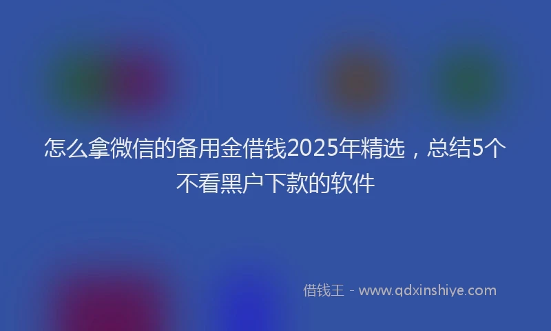怎么拿微信的备用金借钱2025年精选，总结5个不看黑户下款的软件