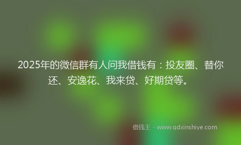 2025年的微信群有人问我借钱有：投友圈、替你还、安逸花、我来贷、好期贷等。