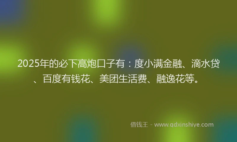 2025年的必下高炮口子有：度小满金融、滴水贷、百度有钱花、美团生活费、融逸花等。