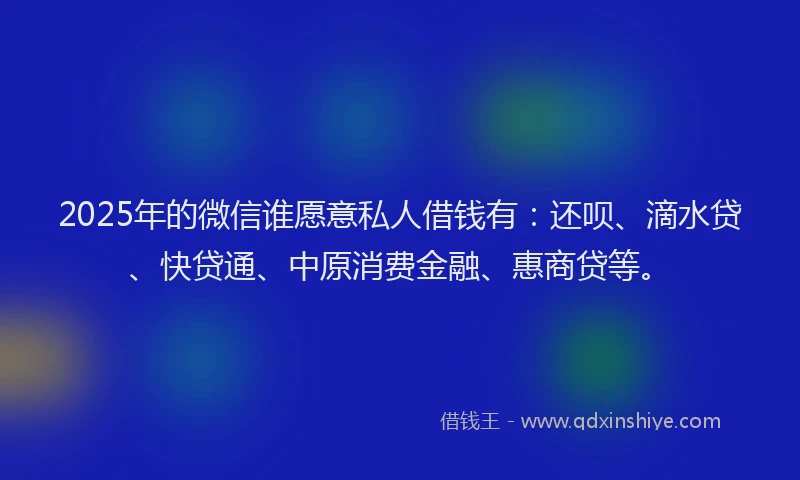 2025年的微信谁愿意私人借钱有：还呗、滴水贷、快贷通、中原消费金融、惠商贷等。