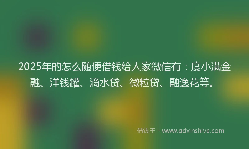 2025年的怎么随便借钱给人家微信有：度小满金融、洋钱罐、滴水贷、微粒贷、融逸花等。