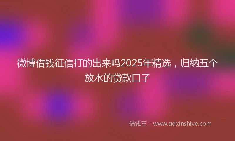 微博借钱征信打的出来吗2025年精选，归纳五个放水的贷款口子