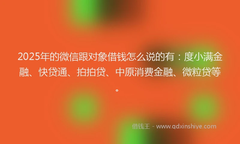 2025年的微信跟对象借钱怎么说的有：度小满金融、快贷通、拍拍贷、中原消费金融、微粒贷等。