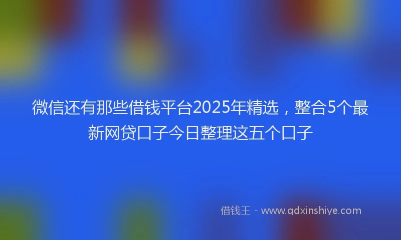 微信还有那些借钱平台2025年精选，整合5个最新网贷口子今日整理这五个口子