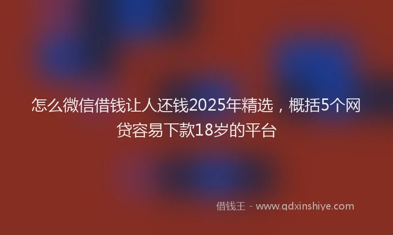 怎么微信借钱让人还钱2025年精选，概括5个网贷容易下款18岁的平台