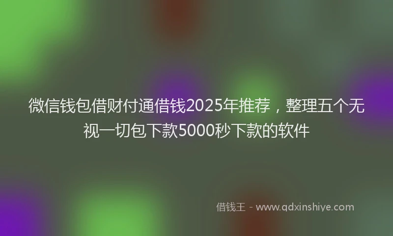 微信钱包借财付通借钱2025年推荐，整理五个无视一切包下款5000秒下款的软件
