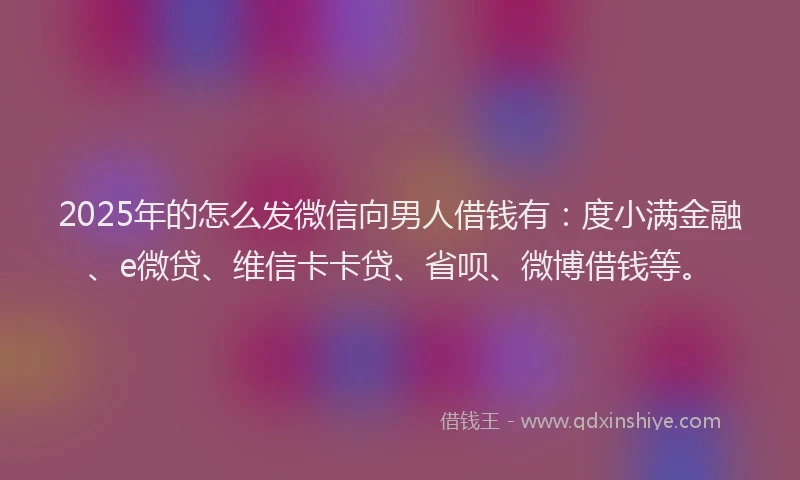 2025年的怎么发微信向男人借钱有：度小满金融、e微贷、维信卡卡贷、省呗、微博借钱等。