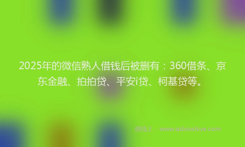 2025年的微信熟人借钱后被删有：360借条、京东金融、拍拍贷、平安i贷、柯基贷等。