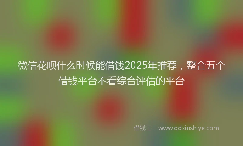 微信花呗什么时候能借钱2025年推荐，整合五个借钱平台不看综合评估的平台